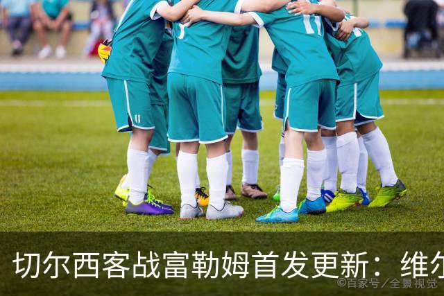 切尔西客战富勒姆首发更新：维尔贝克可出战，恩佐·费尔南德斯有望入选